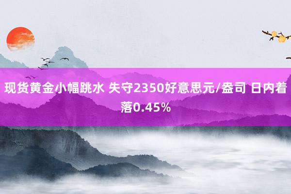 现货黄金小幅跳水 失守2350好意思元/盎司 日内着落0.45%