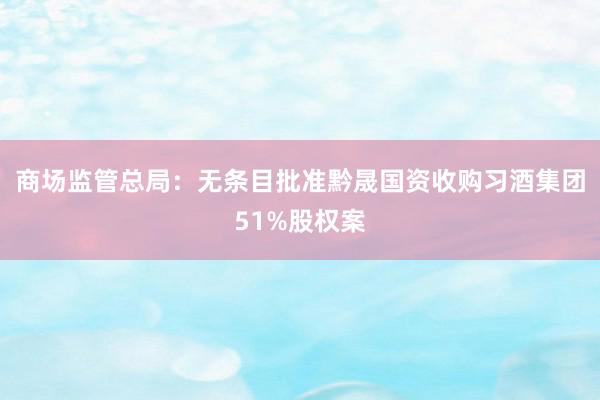 商场监管总局：无条目批准黔晟国资收购习酒集团51%股权案