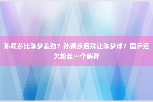 孙颖莎比陈梦差劲？孙颖莎迥殊让陈梦球？国乒还欠粉丝一个解释