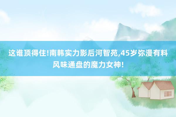 这谁顶得住!南韩实力影后河智苑,45岁弥漫有料风味通盘的魔力女神!