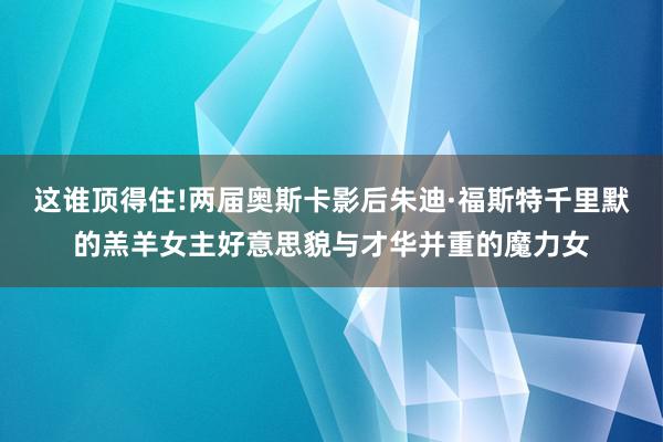 这谁顶得住!两届奥斯卡影后朱迪·福斯特千里默的羔羊女主好意思貌与才华并重的魔力女