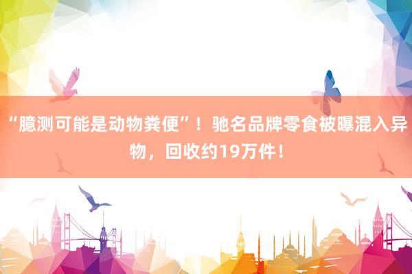 “臆测可能是动物粪便”！驰名品牌零食被曝混入异物，回收约19万件！