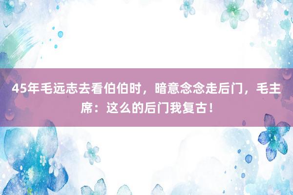 45年毛远志去看伯伯时，暗意念念走后门，毛主席：这么的后门我复古！