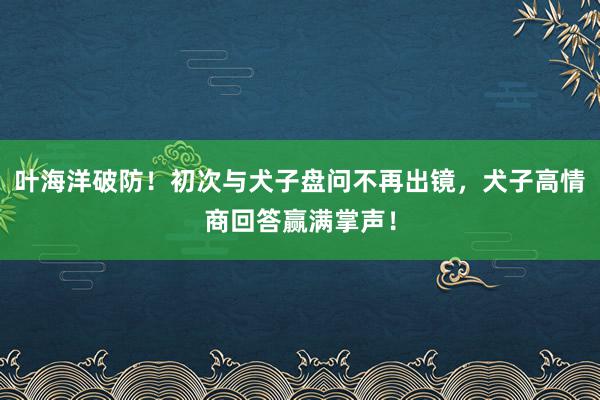 叶海洋破防！初次与犬子盘问不再出镜，犬子高情商回答赢满掌声！