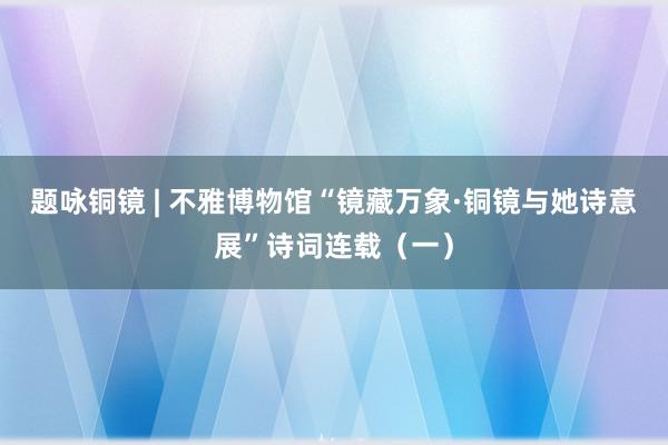 题咏铜镜 | 不雅博物馆“镜藏万象·铜镜与她诗意展”诗词连载（一）