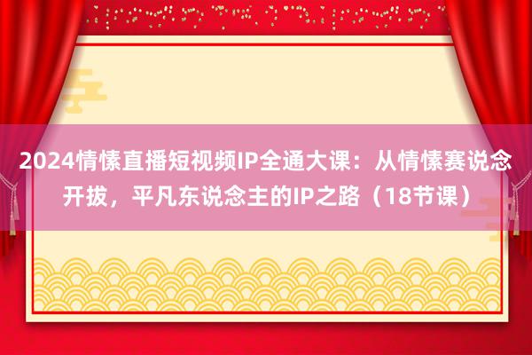 2024情愫直播短视频IP全通大课：从情愫赛说念开拔，平凡东说念主的IP之路（18节课）