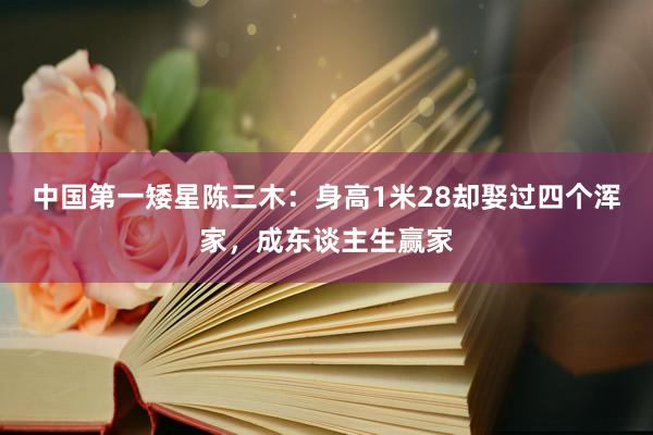 中国第一矮星陈三木：身高1米28却娶过四个浑家，成东谈主生赢家