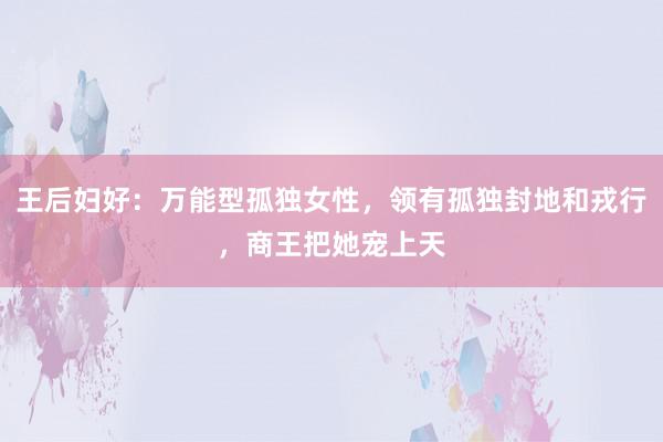 王后妇好：万能型孤独女性，领有孤独封地和戎行，商王把她宠上天