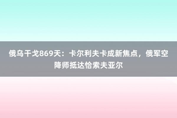 俄乌干戈869天：卡尔利夫卡成新焦点，俄军空降师抵达恰索夫亚尔