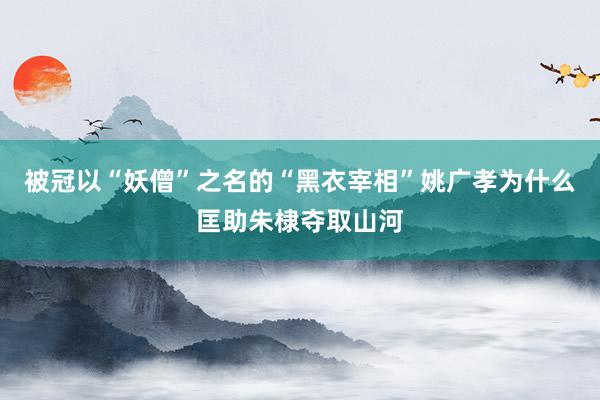 被冠以“妖僧”之名的“黑衣宰相”姚广孝为什么匡助朱棣夺取山河