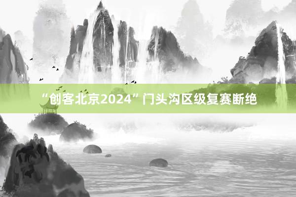 “创客北京2024”门头沟区级复赛断绝