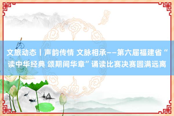 文旅动态丨声韵传情 文脉相承——第六届福建省“读中华经典 颂期间华章”诵读比赛决赛圆满远离