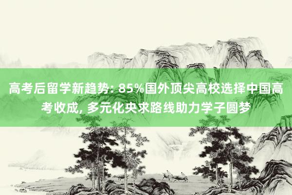 高考后留学新趋势: 85%国外顶尖高校选择中国高考收成, 多元化央求路线助力学子圆梦