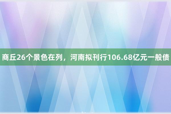 商丘26个景色在列，河南拟刊行106.68亿元一般债