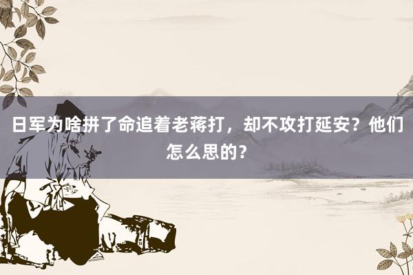 日军为啥拼了命追着老蒋打，却不攻打延安？他们怎么思的？