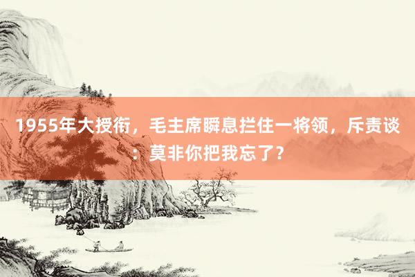 1955年大授衔，毛主席瞬息拦住一将领，斥责谈：莫非你把我忘了？