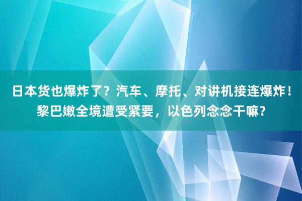 日本货也爆炸了？汽车、摩托、对讲机接连爆炸！黎巴嫩全境遭受紧要，以色列念念干嘛？