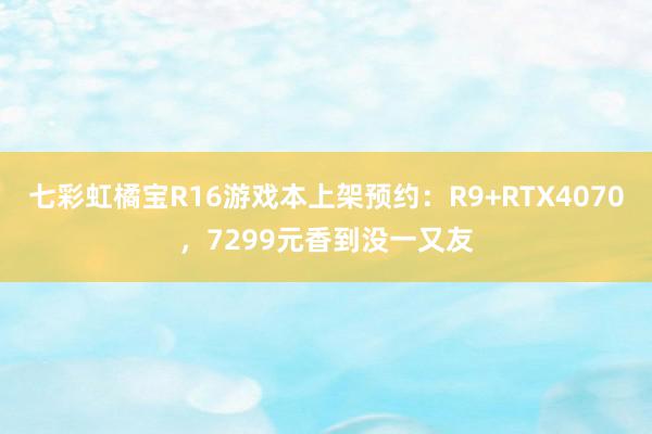 七彩虹橘宝R16游戏本上架预约：R9+RTX4070，7299元香到没一又友