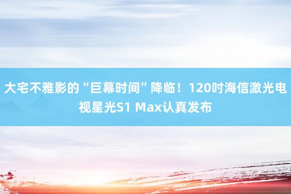 大宅不雅影的“巨幕时间”降临！120吋海信激光电视星光S1 Max认真发布