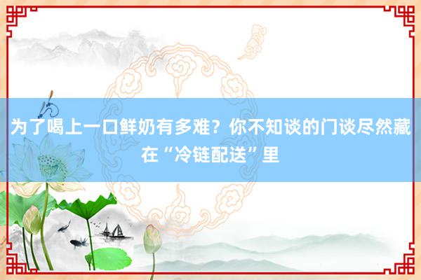 为了喝上一口鲜奶有多难？你不知谈的门谈尽然藏在“冷链配送”里