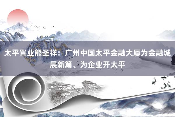 太平置业熊圣祥：广州中国太平金融大厦为金融城展新篇、为企业开太平