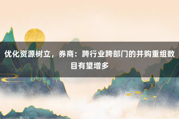 优化资源树立，券商：跨行业跨部门的并购重组数目有望增多