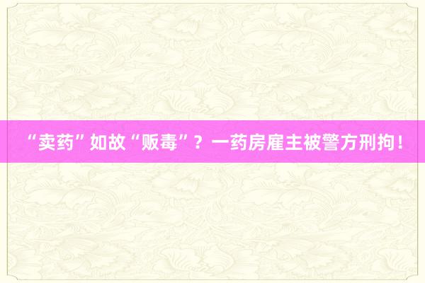 “卖药”如故“贩毒”？一药房雇主被警方刑拘！